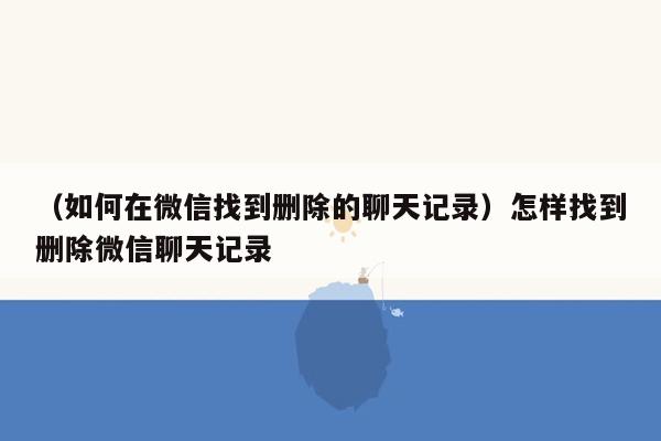 （如何在微信找到删除的聊天记录）怎样找到删除微信聊天记录