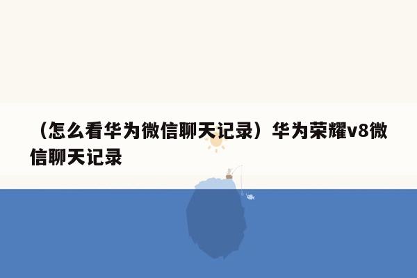 （怎么看华为微信聊天记录）华为荣耀v8微信聊天记录