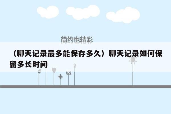 （聊天记录最多能保存多久）聊天记录如何保留多长时间