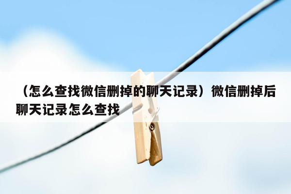 （怎么查找微信删掉的聊天记录）微信删掉后聊天记录怎么查找