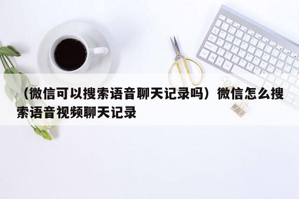 （微信可以搜索语音聊天记录吗）微信怎么搜索语音视频聊天记录