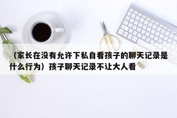 （家长在没有允许下私自看孩子的聊天记录是什么行为）孩子聊天记录不让大人看