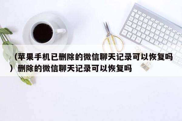 （苹果手机已删除的微信聊天记录可以恢复吗）删除的微信聊天记录可以恢复吗