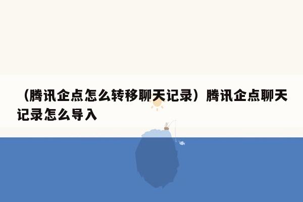 （腾讯企点怎么转移聊天记录）腾讯企点聊天记录怎么导入