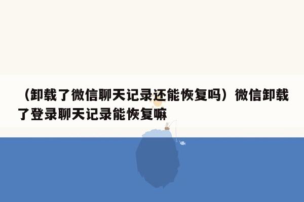 （卸载了微信聊天记录还能恢复吗）微信卸载了登录聊天记录能恢复嘛