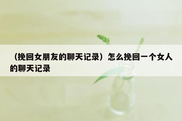 （挽回女朋友的聊天记录）怎么挽回一个女人的聊天记录