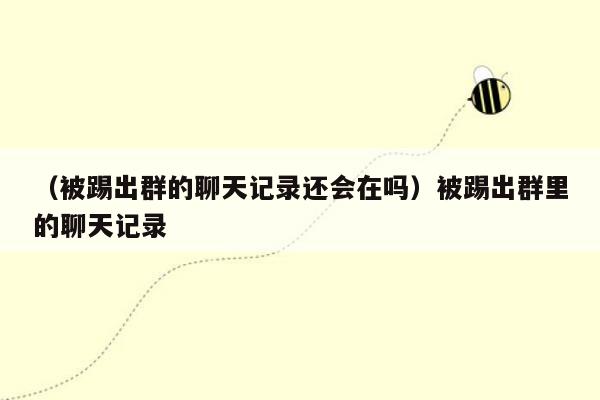 （被踢出群的聊天记录还会在吗）被踢出群里的聊天记录