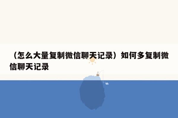 （怎么大量复制微信聊天记录）如何多复制微信聊天记录