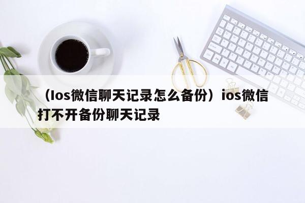 （Ios微信聊天记录怎么备份）ios微信打不开备份聊天记录