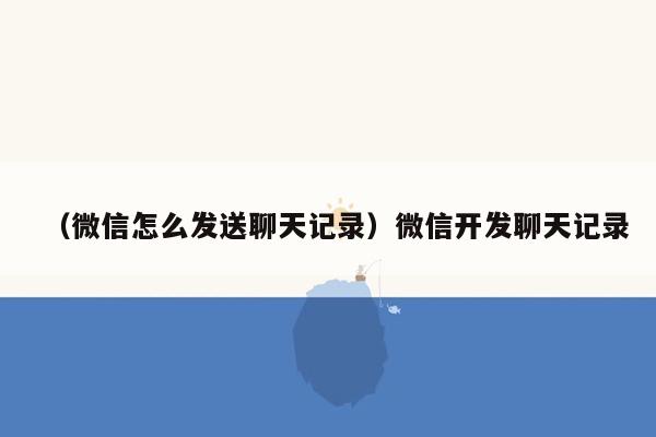 （微信怎么发送聊天记录）微信开发聊天记录