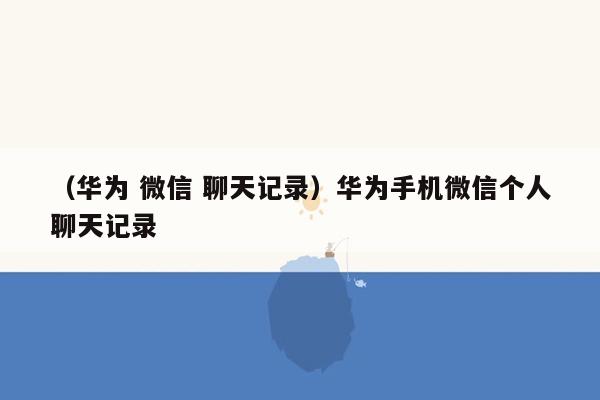 （华为 微信 聊天记录）华为手机微信个人聊天记录