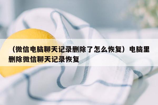 （微信电脑聊天记录删除了怎么恢复）电脑里删除微信聊天记录恢复