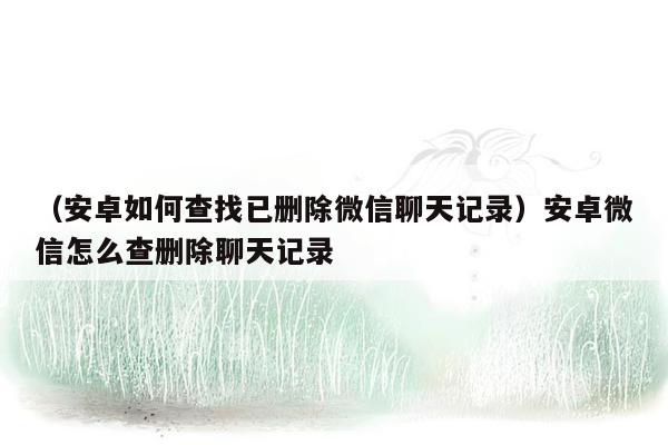 （安卓如何查找已删除微信聊天记录）安卓微信怎么查删除聊天记录