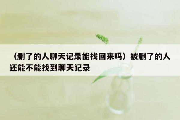 （删了的人聊天记录能找回来吗）被删了的人还能不能找到聊天记录