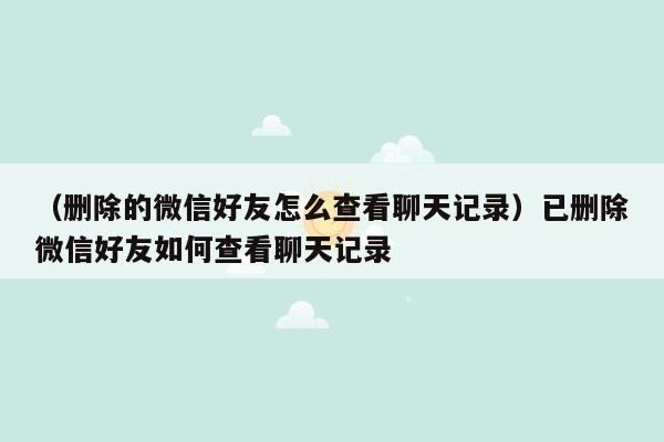 （删除的微信好友怎么查看聊天记录）已删除微信好友如何查看聊天记录