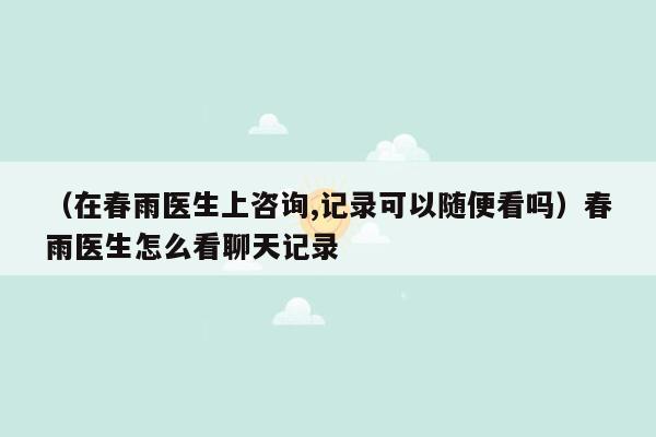 （在春雨医生上咨询,记录可以随便看吗）春雨医生怎么看聊天记录