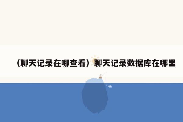 （聊天记录在哪查看）聊天记录数据库在哪里