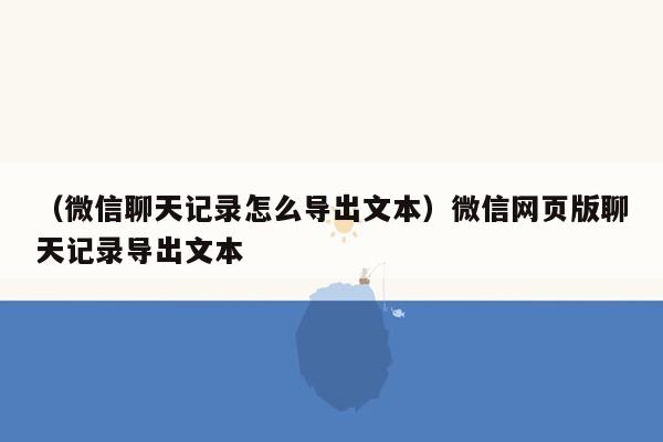 （微信聊天记录怎么导出文本）微信网页版聊天记录导出文本