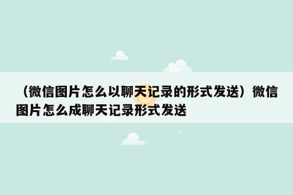 （微信图片怎么以聊天记录的形式发送）微信图片怎么成聊天记录形式发送