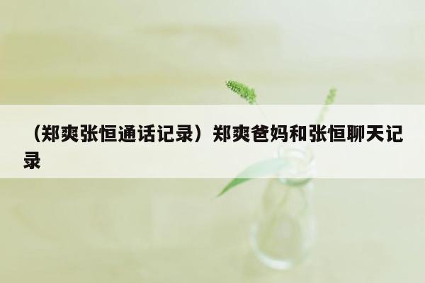 （郑爽张恒通话记录）郑爽爸妈和张恒聊天记录