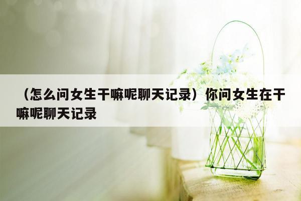 （怎么问女生干嘛呢聊天记录）你问女生在干嘛呢聊天记录