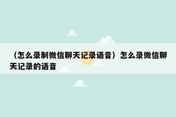 （怎么录制微信聊天记录语音）怎么录微信聊天记录的语音