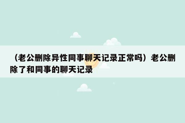 （老公删除异性同事聊天记录正常吗）老公删除了和同事的聊天记录