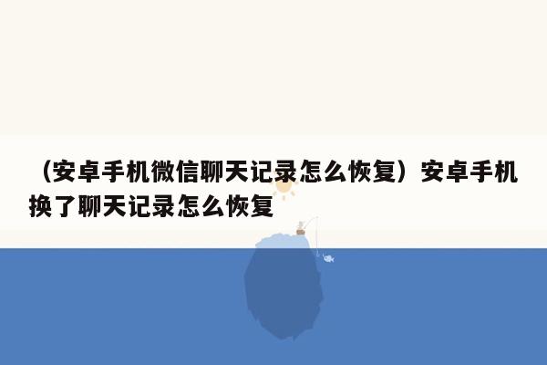 （安卓手机微信聊天记录怎么恢复）安卓手机换了聊天记录怎么恢复