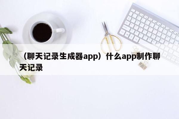 （聊天记录生成器app）什么app制作聊天记录