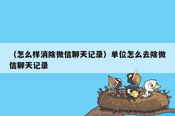 （怎么样消除微信聊天记录）单位怎么去除微信聊天记录