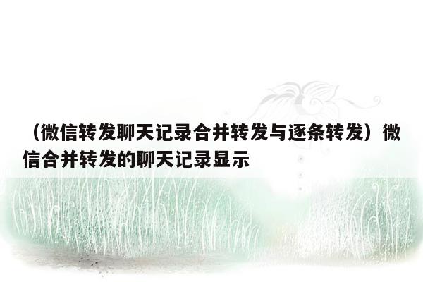 （微信转发聊天记录合并转发与逐条转发）微信合并转发的聊天记录显示