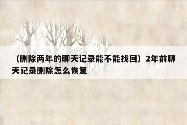 （删除两年的聊天记录能不能找回）2年前聊天记录删除怎么恢复