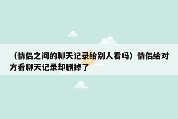 （情侣之间的聊天记录给别人看吗）情侣给对方看聊天记录却删掉了