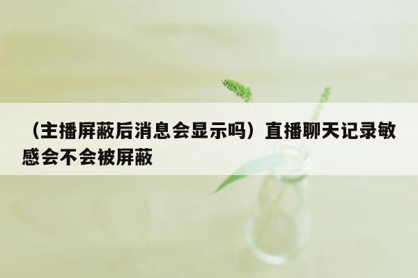 （主播屏蔽后消息会显示吗）直播聊天记录敏感会不会被屏蔽