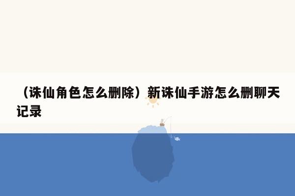 （诛仙角色怎么删除）新诛仙手游怎么删聊天记录