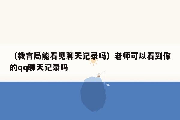 （教育局能看见聊天记录吗）老师可以看到你的qq聊天记录吗