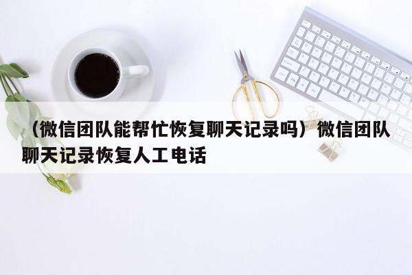 （微信团队能帮忙恢复聊天记录吗）微信团队聊天记录恢复人工电话