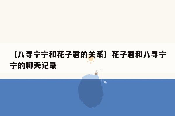 （八寻宁宁和花子君的关系）花子君和八寻宁宁的聊天记录