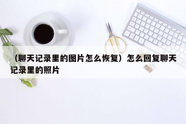 （聊天记录里的图片怎么恢复）怎么回复聊天记录里的照片