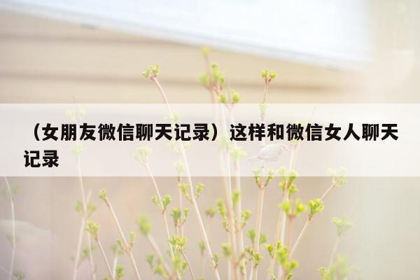 （女朋友微信聊天记录）这样和微信女人聊天记录