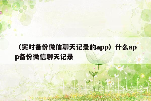 （实时备份微信聊天记录的app）什么app备份微信聊天记录