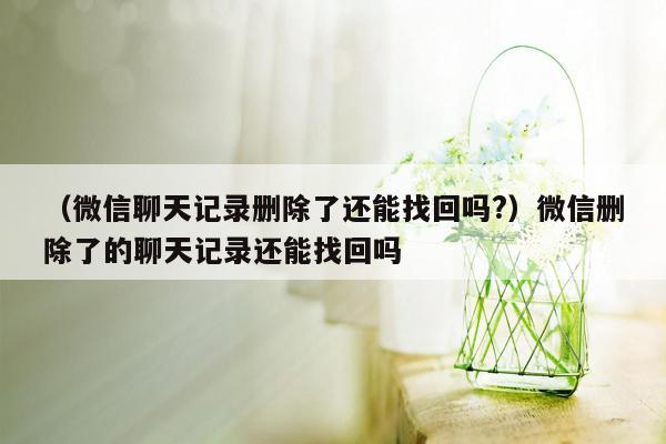 （微信聊天记录删除了还能找回吗?）微信删除了的聊天记录还能找回吗