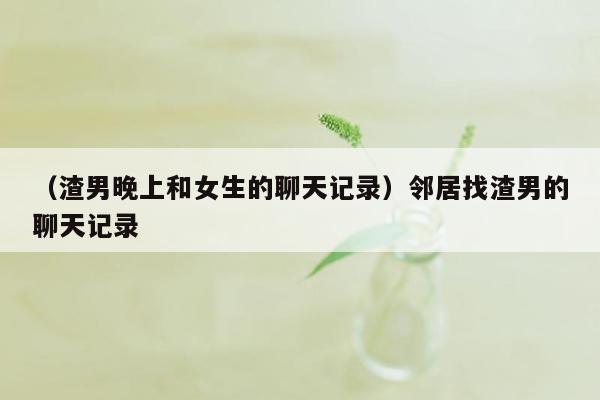 （渣男晚上和女生的聊天记录）邻居找渣男的聊天记录