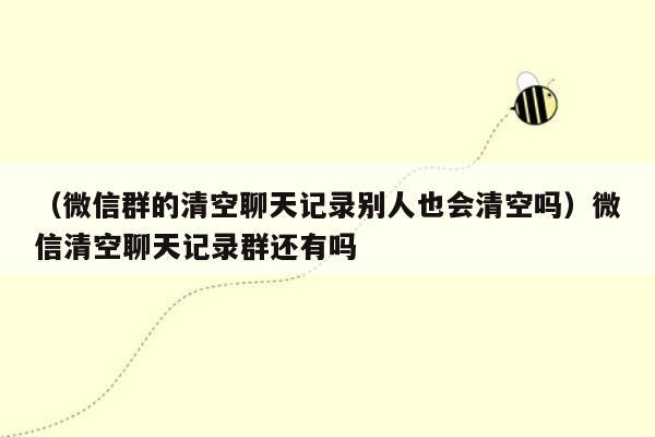 （微信群的清空聊天记录别人也会清空吗）微信清空聊天记录群还有吗