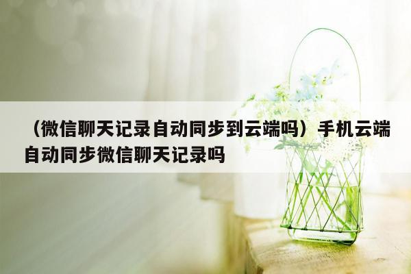 （微信聊天记录自动同步到云端吗）手机云端自动同步微信聊天记录吗