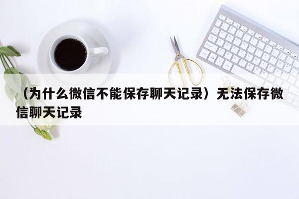 （为什么微信不能保存聊天记录）无法保存微信聊天记录