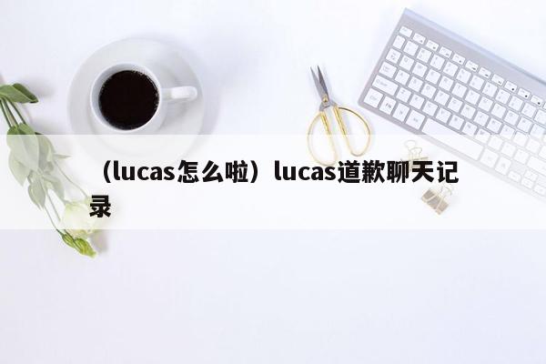 （lucas怎么啦）lucas道歉聊天记录