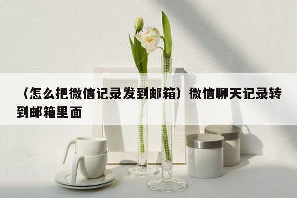 （怎么把微信记录发到邮箱）微信聊天记录转到邮箱里面