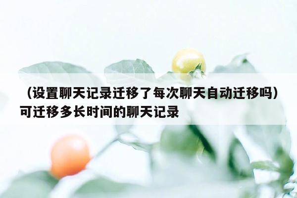 （设置聊天记录迁移了每次聊天自动迁移吗）可迁移多长时间的聊天记录