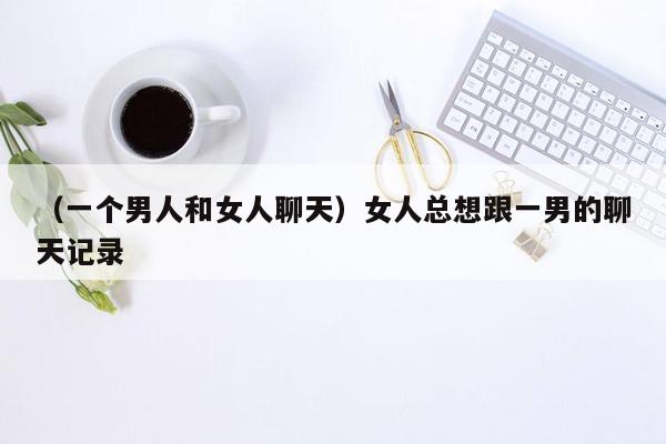 （一个男人和女人聊天）女人总想跟一男的聊天记录